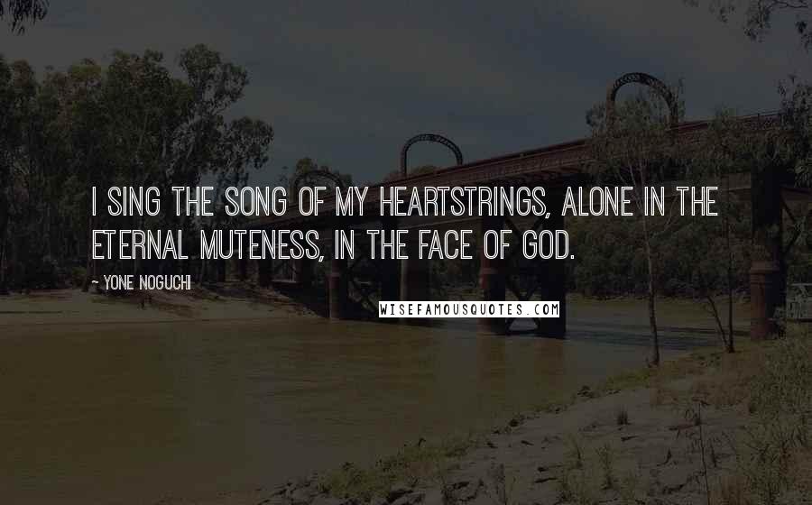 Yone Noguchi Quotes: I sing the song of my heartstrings, alone in the eternal muteness, in the face of God.