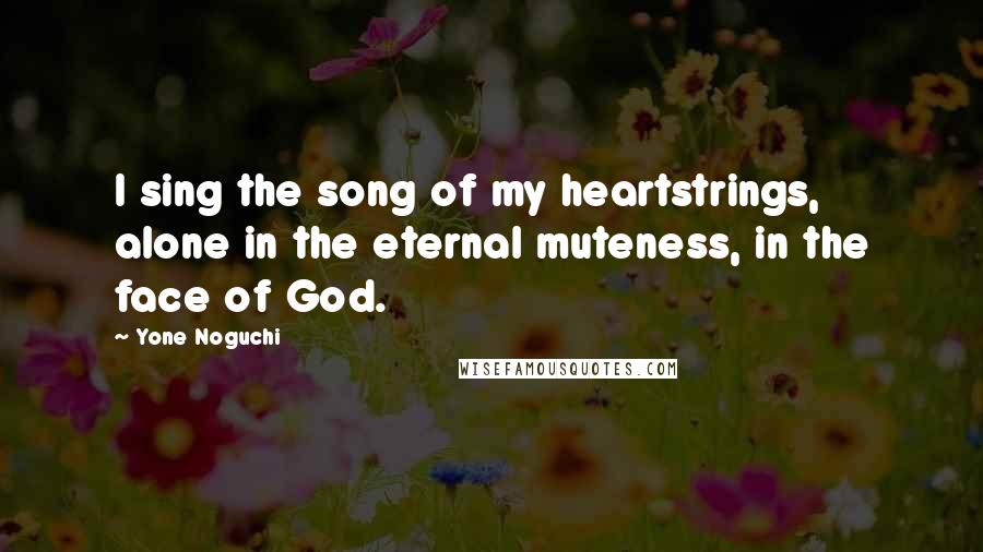 Yone Noguchi Quotes: I sing the song of my heartstrings, alone in the eternal muteness, in the face of God.