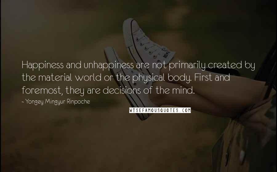 Yongey Mingyur Rinpoche Quotes: Happiness and unhappiness are not primarily created by the material world or the physical body. First and foremost, they are decisions of the mind.