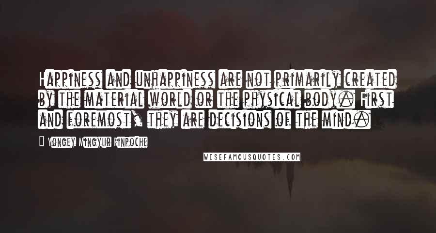 Yongey Mingyur Rinpoche Quotes: Happiness and unhappiness are not primarily created by the material world or the physical body. First and foremost, they are decisions of the mind.