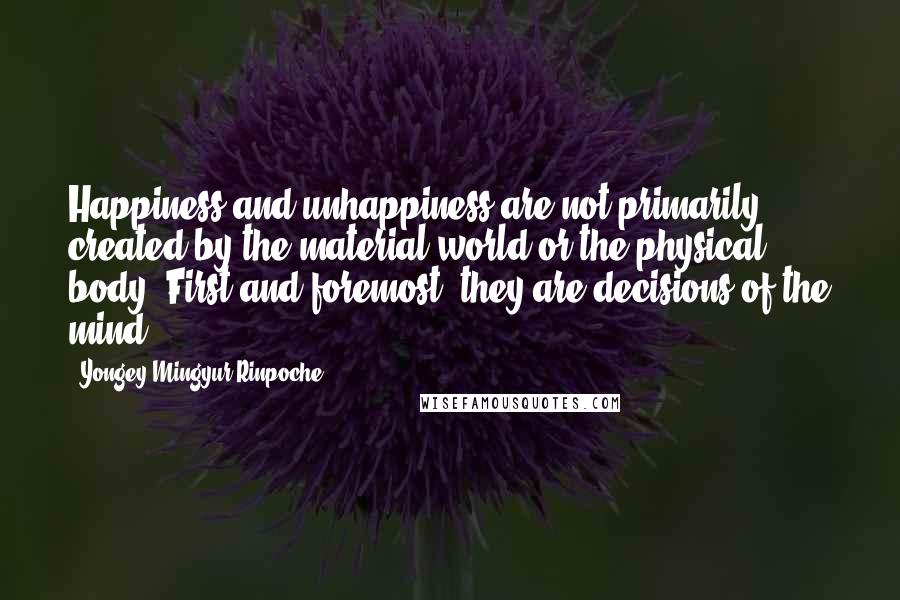 Yongey Mingyur Rinpoche Quotes: Happiness and unhappiness are not primarily created by the material world or the physical body. First and foremost, they are decisions of the mind.