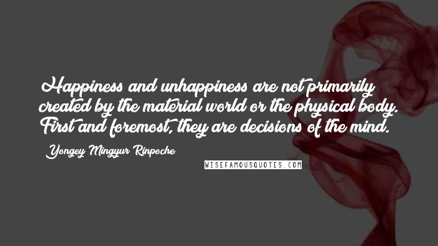 Yongey Mingyur Rinpoche Quotes: Happiness and unhappiness are not primarily created by the material world or the physical body. First and foremost, they are decisions of the mind.