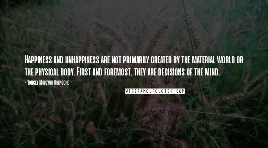 Yongey Mingyur Rinpoche Quotes: Happiness and unhappiness are not primarily created by the material world or the physical body. First and foremost, they are decisions of the mind.