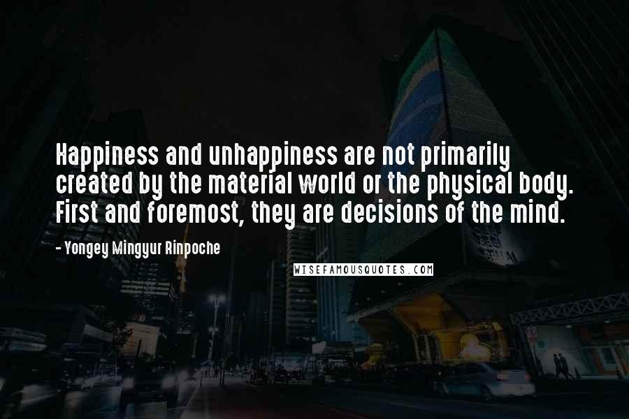 Yongey Mingyur Rinpoche Quotes: Happiness and unhappiness are not primarily created by the material world or the physical body. First and foremost, they are decisions of the mind.