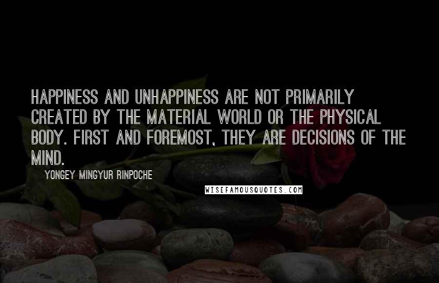 Yongey Mingyur Rinpoche Quotes: Happiness and unhappiness are not primarily created by the material world or the physical body. First and foremost, they are decisions of the mind.