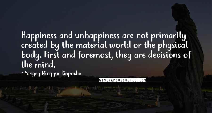 Yongey Mingyur Rinpoche Quotes: Happiness and unhappiness are not primarily created by the material world or the physical body. First and foremost, they are decisions of the mind.