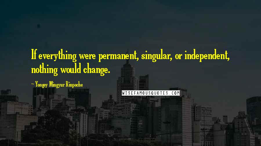 Yongey Mingyur Rinpoche Quotes: If everything were permanent, singular, or independent, nothing would change.