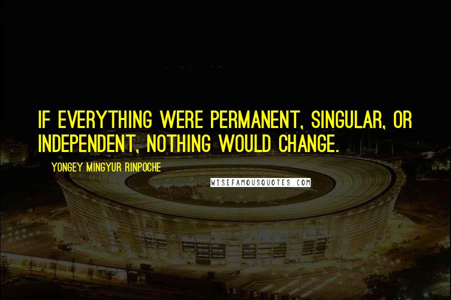 Yongey Mingyur Rinpoche Quotes: If everything were permanent, singular, or independent, nothing would change.