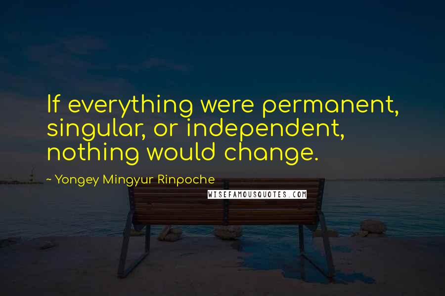 Yongey Mingyur Rinpoche Quotes: If everything were permanent, singular, or independent, nothing would change.