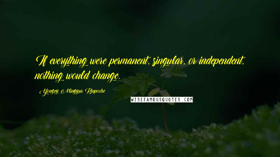 Yongey Mingyur Rinpoche Quotes: If everything were permanent, singular, or independent, nothing would change.