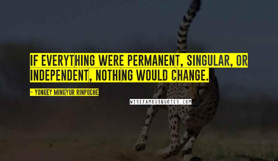 Yongey Mingyur Rinpoche Quotes: If everything were permanent, singular, or independent, nothing would change.