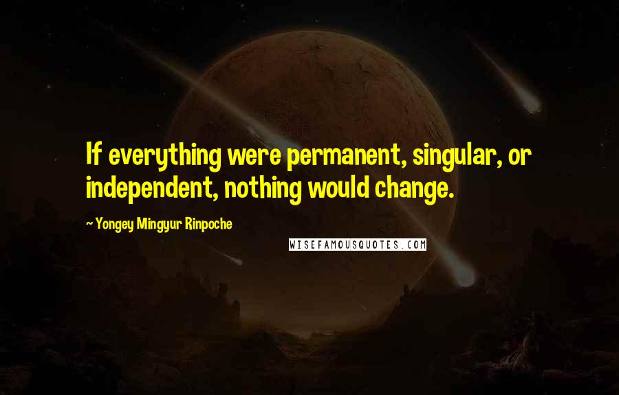 Yongey Mingyur Rinpoche Quotes: If everything were permanent, singular, or independent, nothing would change.