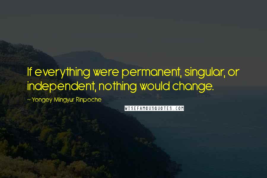 Yongey Mingyur Rinpoche Quotes: If everything were permanent, singular, or independent, nothing would change.