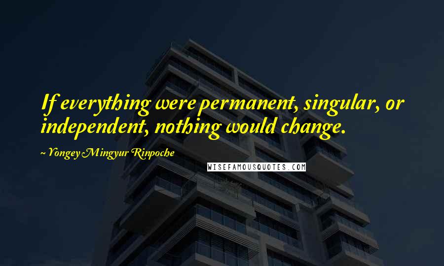Yongey Mingyur Rinpoche Quotes: If everything were permanent, singular, or independent, nothing would change.