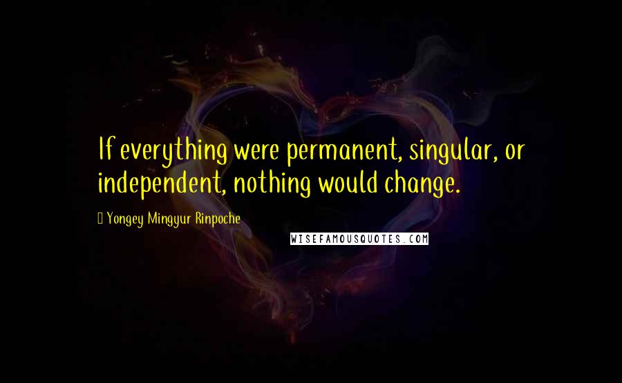 Yongey Mingyur Rinpoche Quotes: If everything were permanent, singular, or independent, nothing would change.