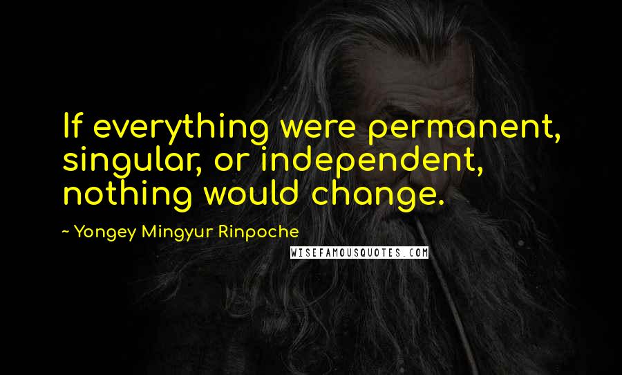 Yongey Mingyur Rinpoche Quotes: If everything were permanent, singular, or independent, nothing would change.