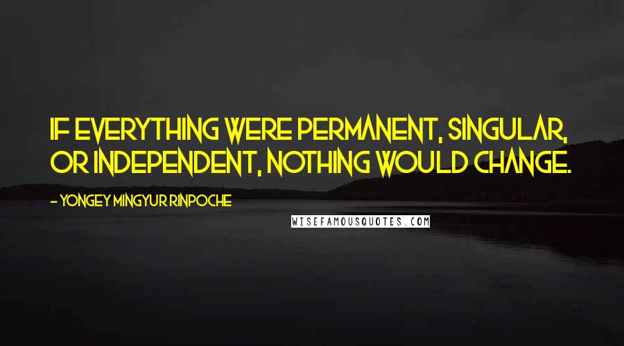 Yongey Mingyur Rinpoche Quotes: If everything were permanent, singular, or independent, nothing would change.