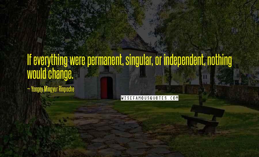 Yongey Mingyur Rinpoche Quotes: If everything were permanent, singular, or independent, nothing would change.