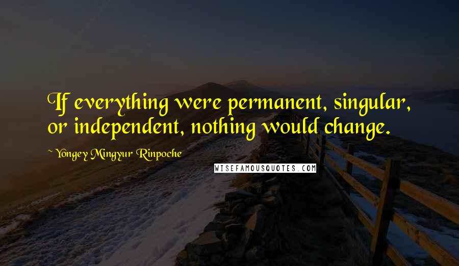 Yongey Mingyur Rinpoche Quotes: If everything were permanent, singular, or independent, nothing would change.
