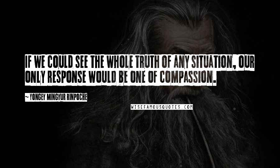 Yongey Mingyur Rinpoche Quotes: If we could see the whole truth of any situation, our only response would be one of compassion.