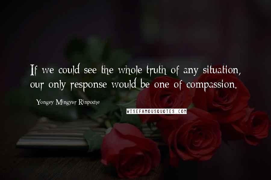 Yongey Mingyur Rinpoche Quotes: If we could see the whole truth of any situation, our only response would be one of compassion.