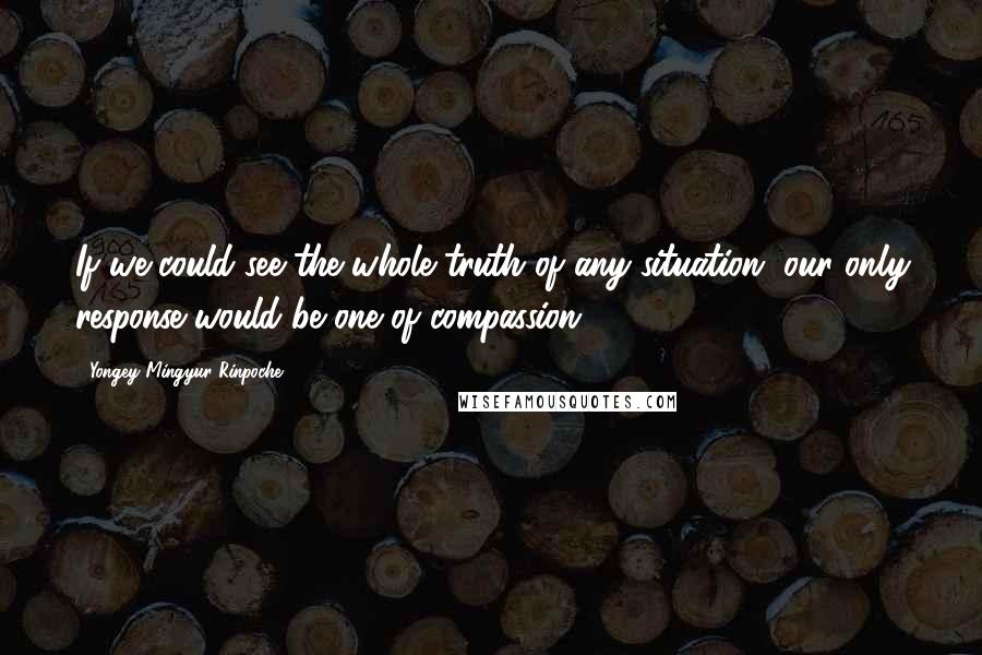 Yongey Mingyur Rinpoche Quotes: If we could see the whole truth of any situation, our only response would be one of compassion.