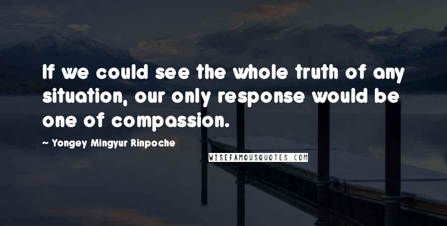 Yongey Mingyur Rinpoche Quotes: If we could see the whole truth of any situation, our only response would be one of compassion.