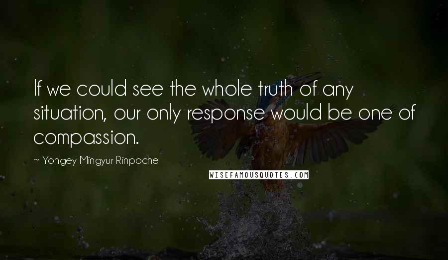 Yongey Mingyur Rinpoche Quotes: If we could see the whole truth of any situation, our only response would be one of compassion.