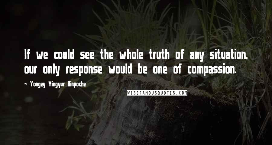 Yongey Mingyur Rinpoche Quotes: If we could see the whole truth of any situation, our only response would be one of compassion.