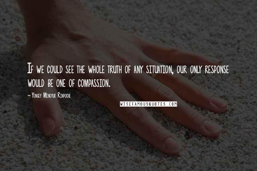 Yongey Mingyur Rinpoche Quotes: If we could see the whole truth of any situation, our only response would be one of compassion.