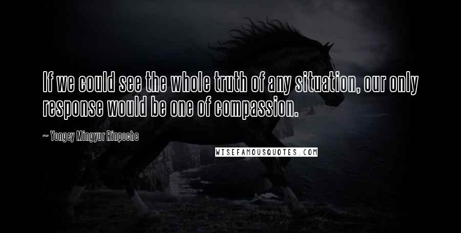 Yongey Mingyur Rinpoche Quotes: If we could see the whole truth of any situation, our only response would be one of compassion.