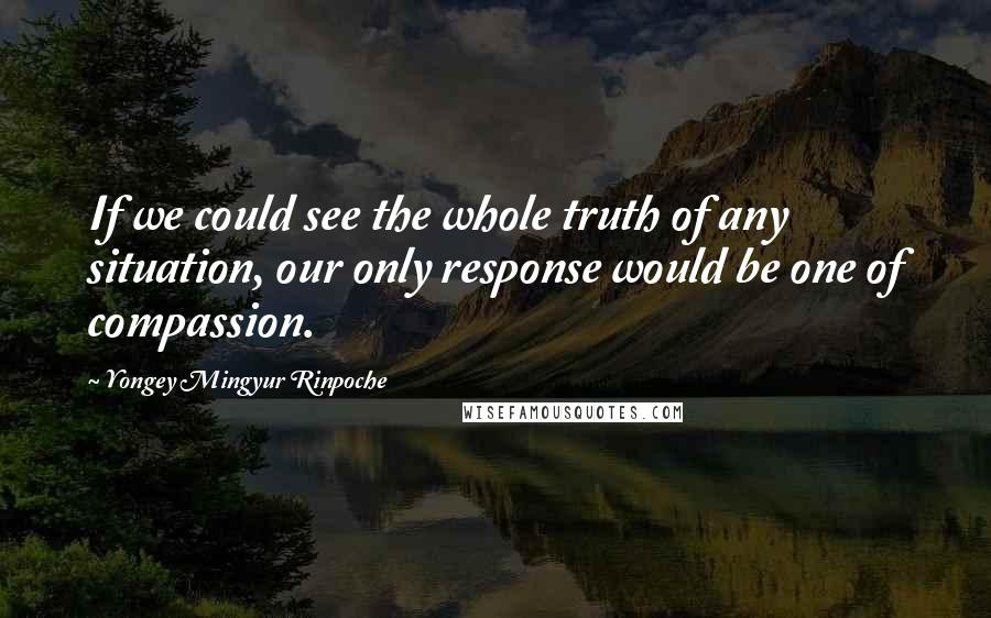 Yongey Mingyur Rinpoche Quotes: If we could see the whole truth of any situation, our only response would be one of compassion.