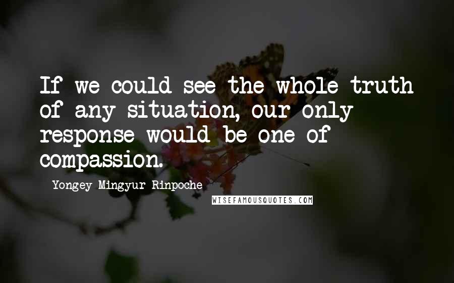 Yongey Mingyur Rinpoche Quotes: If we could see the whole truth of any situation, our only response would be one of compassion.