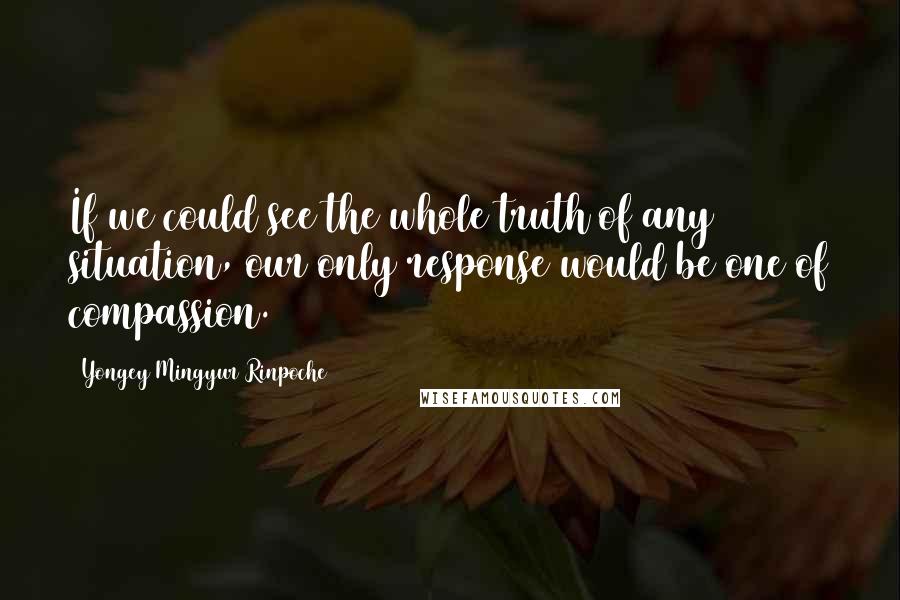 Yongey Mingyur Rinpoche Quotes: If we could see the whole truth of any situation, our only response would be one of compassion.