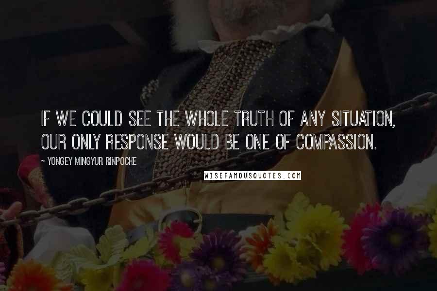 Yongey Mingyur Rinpoche Quotes: If we could see the whole truth of any situation, our only response would be one of compassion.