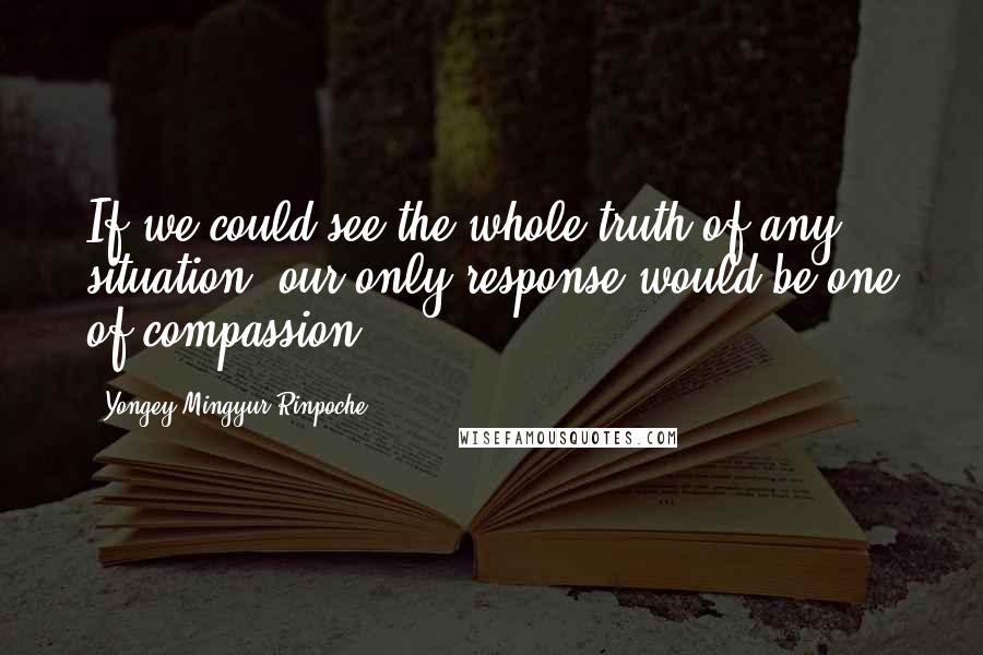 Yongey Mingyur Rinpoche Quotes: If we could see the whole truth of any situation, our only response would be one of compassion.