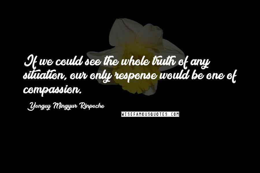 Yongey Mingyur Rinpoche Quotes: If we could see the whole truth of any situation, our only response would be one of compassion.