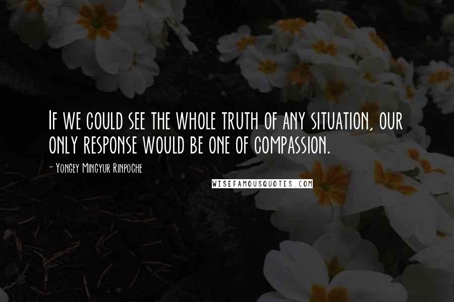 Yongey Mingyur Rinpoche Quotes: If we could see the whole truth of any situation, our only response would be one of compassion.