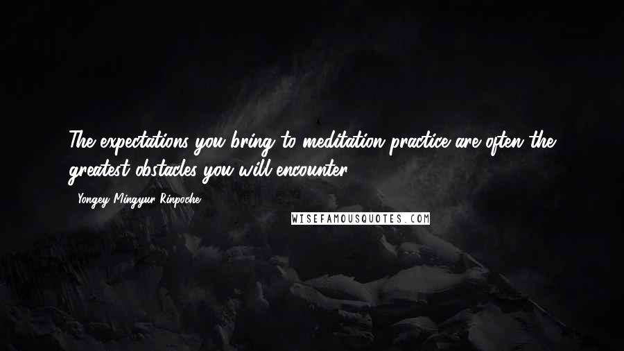 Yongey Mingyur Rinpoche Quotes: The expectations you bring to meditation practice are often the greatest obstacles you will encounter.