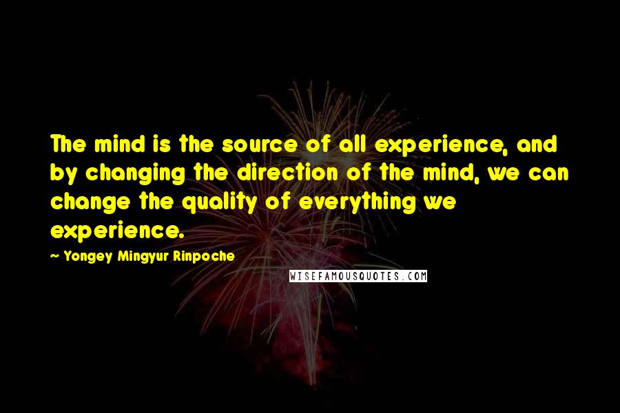 Yongey Mingyur Rinpoche Quotes: The mind is the source of all experience, and by changing the direction of the mind, we can change the quality of everything we experience.