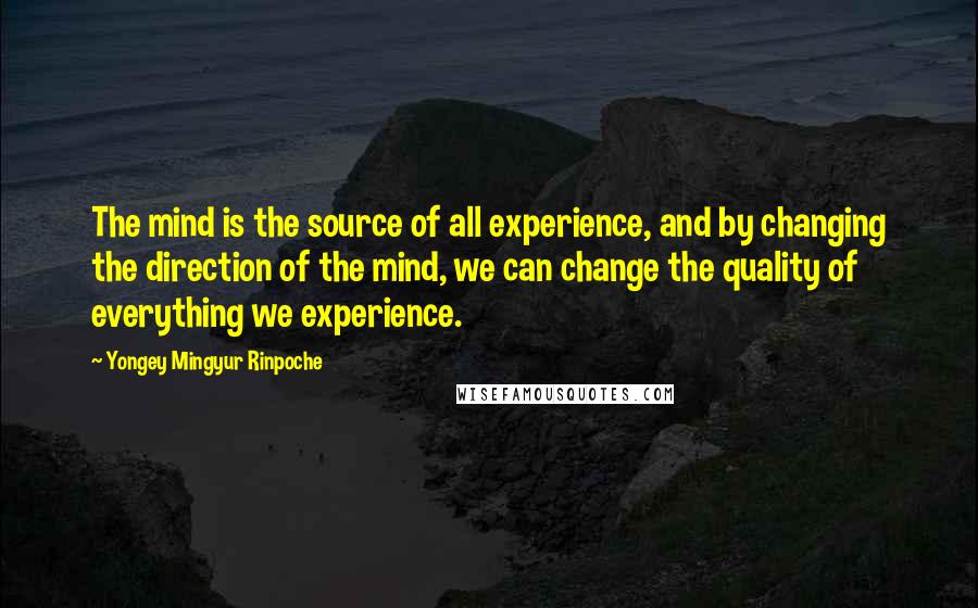 Yongey Mingyur Rinpoche Quotes: The mind is the source of all experience, and by changing the direction of the mind, we can change the quality of everything we experience.