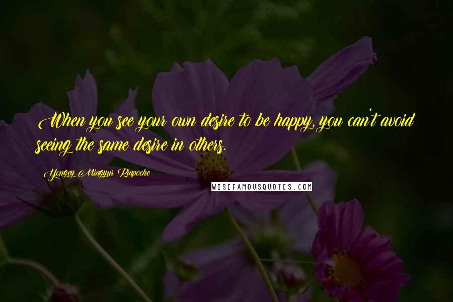Yongey Mingyur Rinpoche Quotes: When you see your own desire to be happy, you can't avoid seeing the same desire in others.