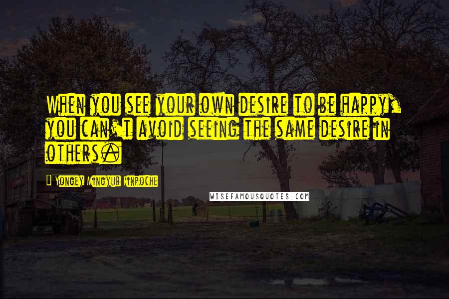 Yongey Mingyur Rinpoche Quotes: When you see your own desire to be happy, you can't avoid seeing the same desire in others.