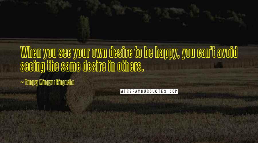 Yongey Mingyur Rinpoche Quotes: When you see your own desire to be happy, you can't avoid seeing the same desire in others.