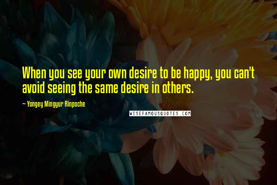 Yongey Mingyur Rinpoche Quotes: When you see your own desire to be happy, you can't avoid seeing the same desire in others.