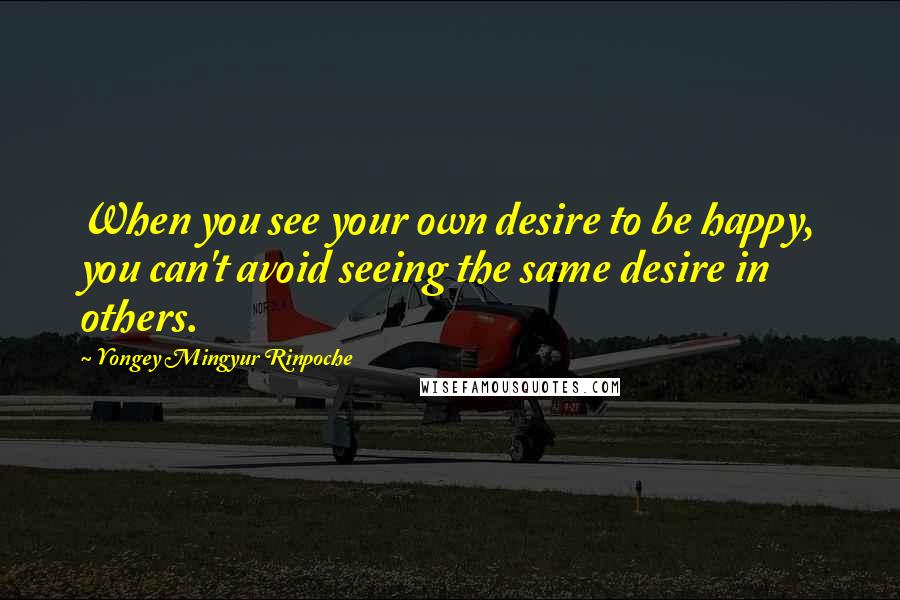 Yongey Mingyur Rinpoche Quotes: When you see your own desire to be happy, you can't avoid seeing the same desire in others.