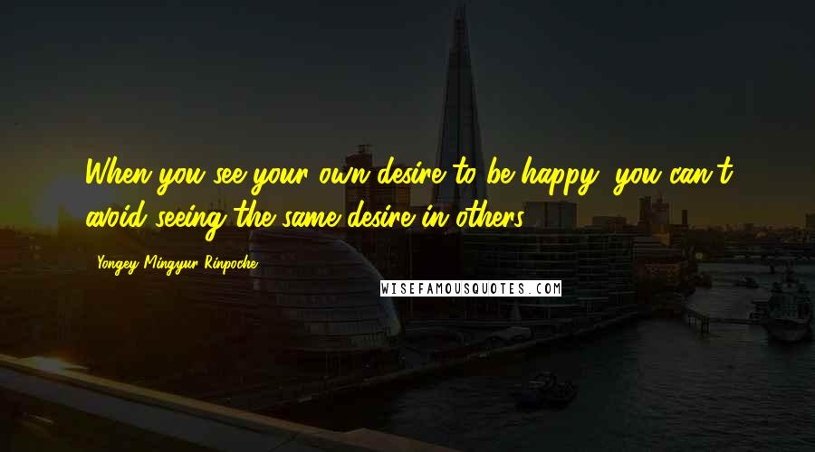Yongey Mingyur Rinpoche Quotes: When you see your own desire to be happy, you can't avoid seeing the same desire in others.