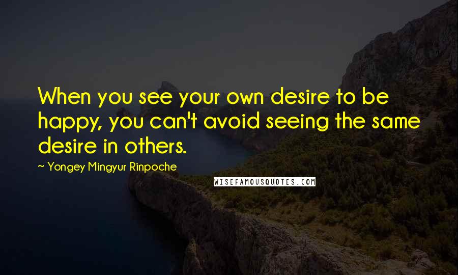 Yongey Mingyur Rinpoche Quotes: When you see your own desire to be happy, you can't avoid seeing the same desire in others.