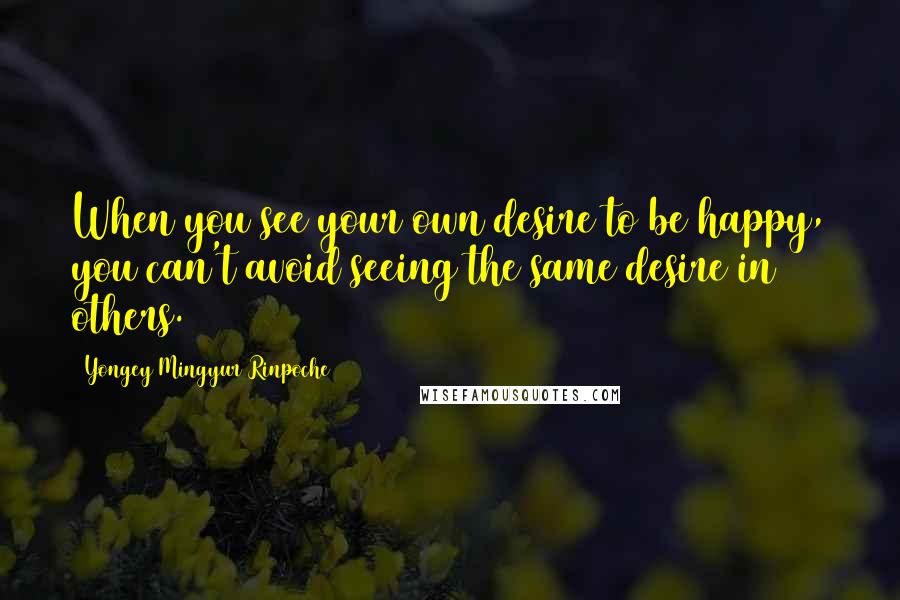 Yongey Mingyur Rinpoche Quotes: When you see your own desire to be happy, you can't avoid seeing the same desire in others.