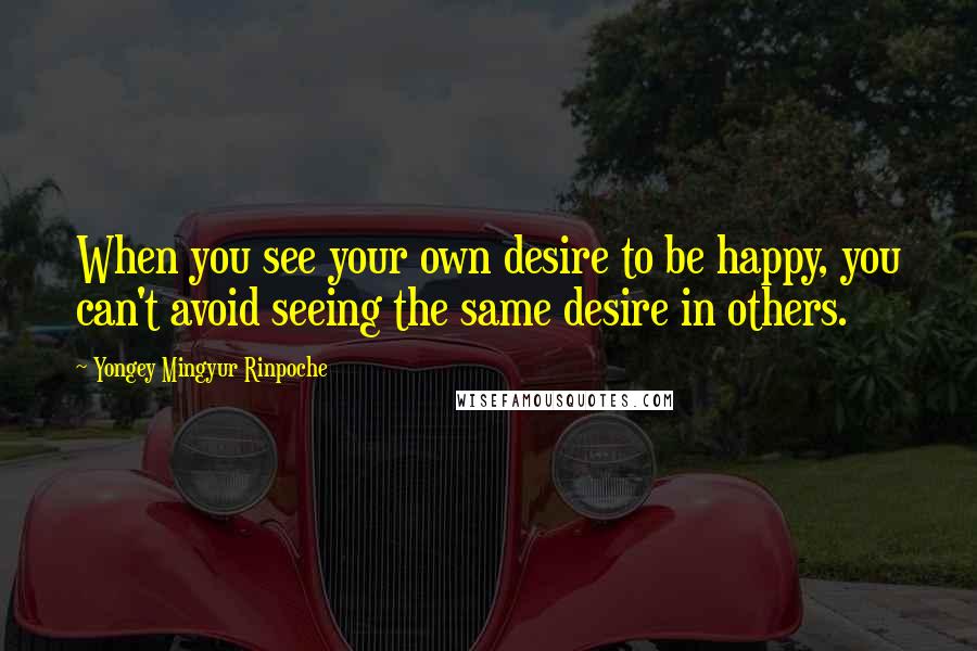 Yongey Mingyur Rinpoche Quotes: When you see your own desire to be happy, you can't avoid seeing the same desire in others.
